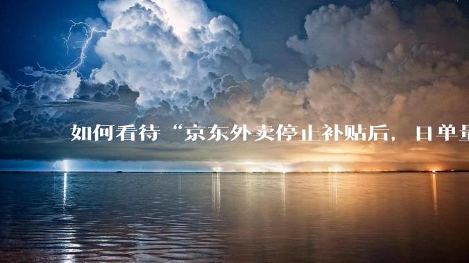 如何看待“京东外卖停止补贴后，日单量跌至两万单”这件事？