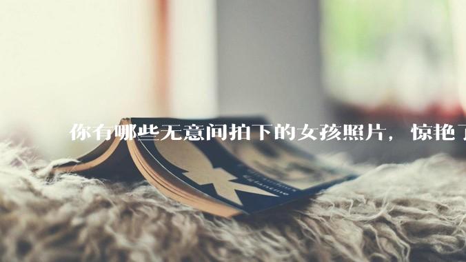 你有哪些无意间拍下的女孩照片，惊艳了众人？
