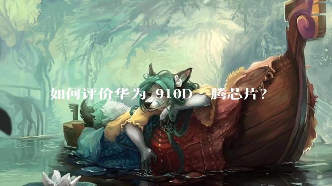 如何评价华为 910D 昇腾芯片？