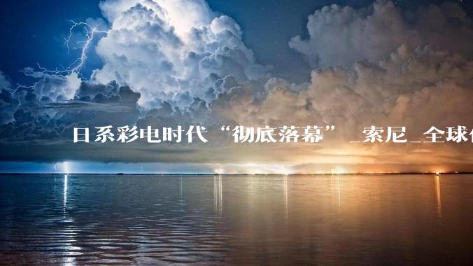 日系彩电时代“彻底落幕”_索尼_全球化_电视