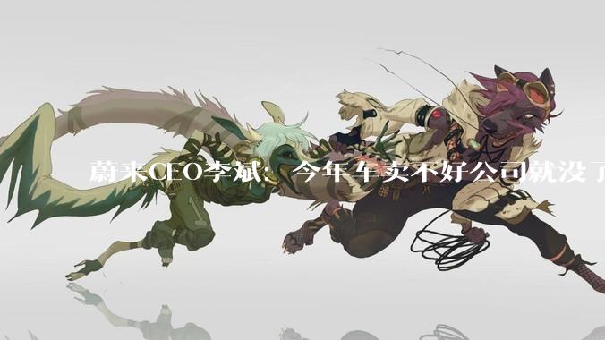 蔚来CEO李斌：今年车卖不好公司就没了_用户_车企_技术