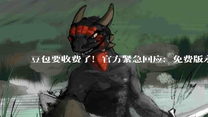 豆包要收费了！官方紧急回应：免费版永久保留_用户_ChatGPT_字节