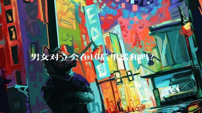 男女对立会在10后里缓和吗？