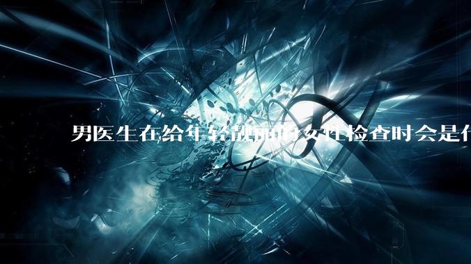 男医生在给年轻靓丽的女性检查时会是什么心态？